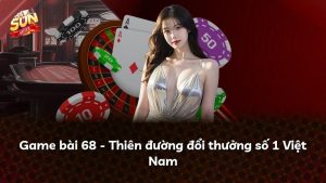 Game bài 68 – Thiên đường đổi thưởng số 1 Việt Nam